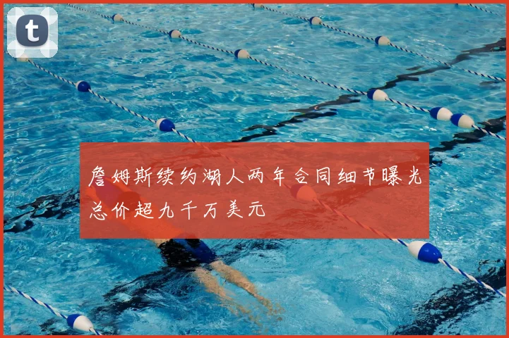 詹姆斯续约湖人两年合同细节曝光总价超九千万美元