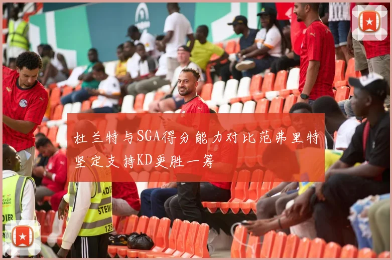 杜兰特与SGA得分能力对比范弗里特坚定支持KD更胜一筹