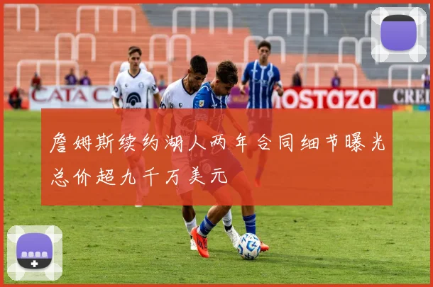 詹姆斯续约湖人两年合同细节曝光总价超九千万美元