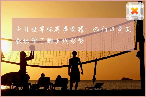 今日世界杯赛事前瞻：我们与资深教练聊了聊出线形势