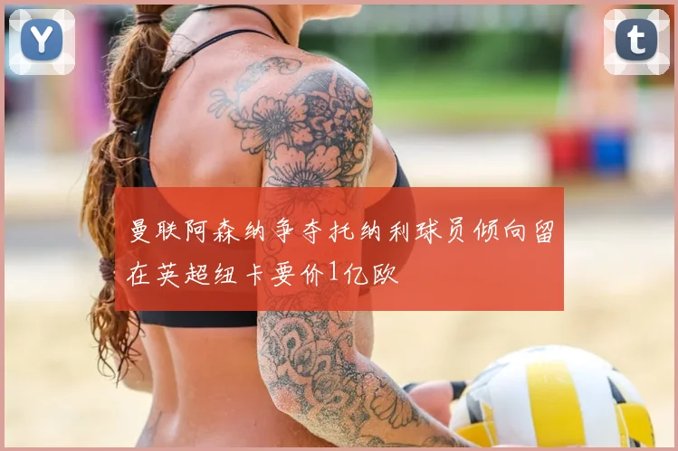 曼联阿森纳争夺托纳利球员倾向留在英超纽卡要价1亿欧