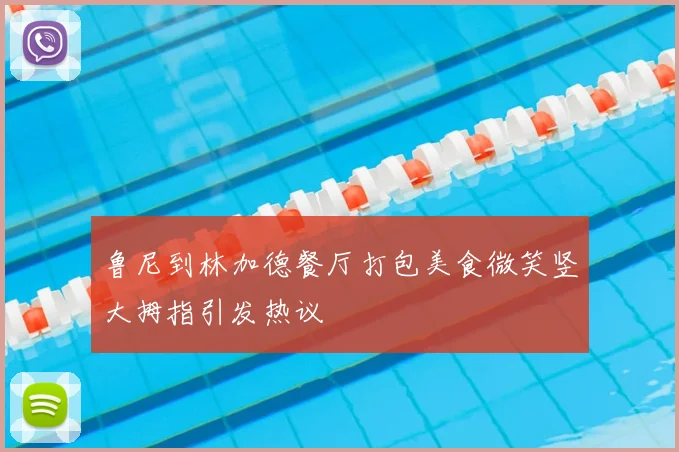 鲁尼到林加德餐厅打包美食微笑竖大拇指引发热议