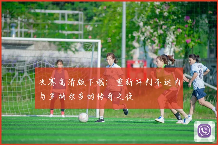决赛高清版下载：重新评判齐达内与罗纳尔多的传奇之夜