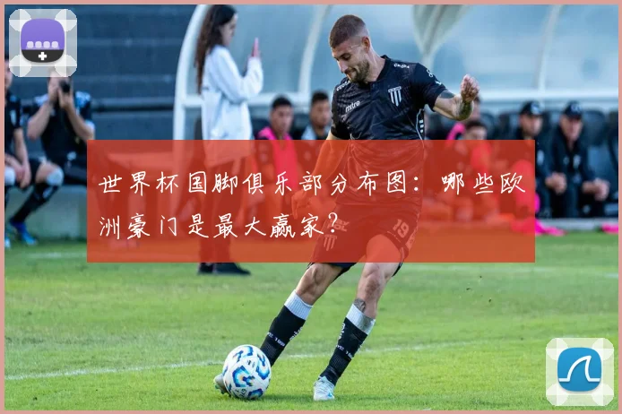 世界杯国脚俱乐部分布图：哪些欧洲豪门是最大赢家？