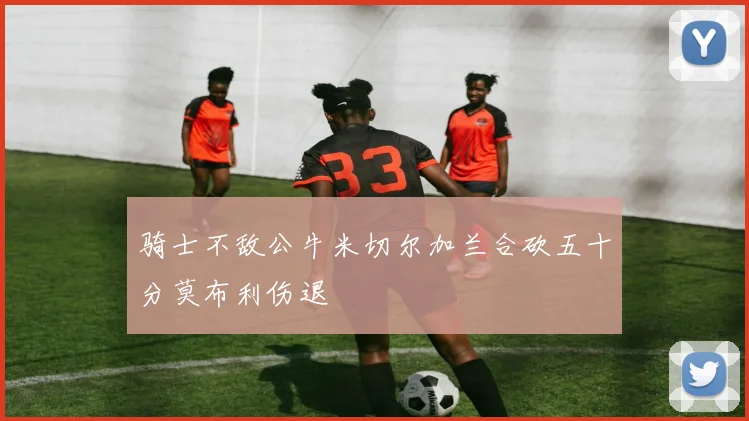 骑士不敌公牛米切尔加兰合砍五十分莫布利伤退