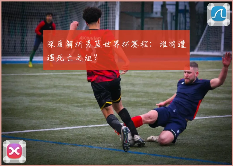 深度解析男篮世界杯赛程：谁将遭遇死亡之组？