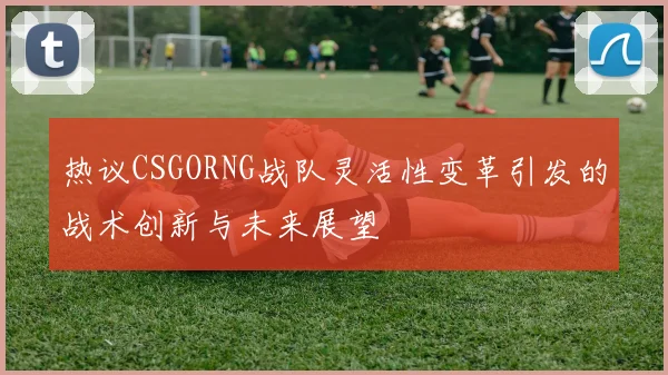 热议CSGORNG战队灵活性变革引发的战术创新与未来展望