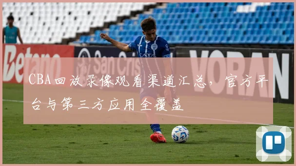 CBA回放录像观看渠道汇总，官方平台与第三方应用全覆盖