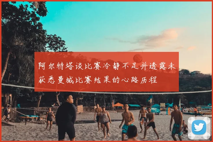 阿尔特塔谈比赛冷静不足并透露未获悉曼城比赛结果的心路历程