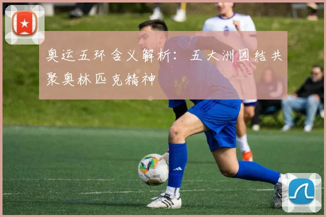 奥运五环含义解析：五大洲团结共聚奥林匹克精神