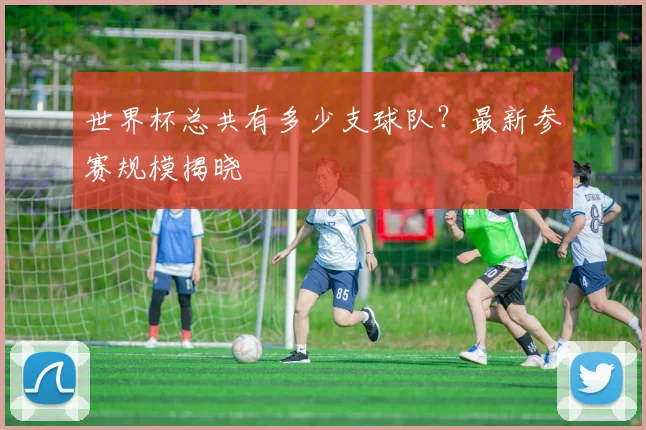 世界杯总共有多少支球队？最新参赛规模揭晓