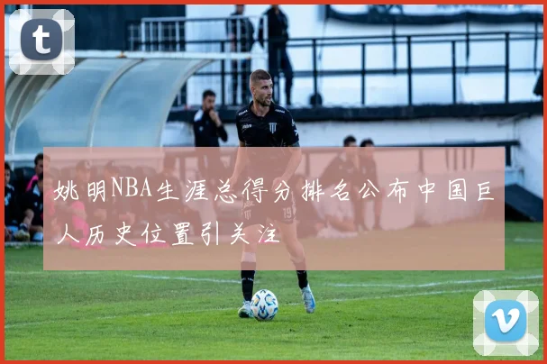 姚明NBA生涯总得分排名公布中国巨人历史位置引关注