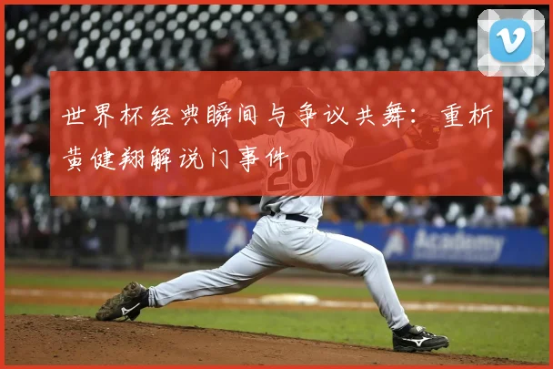 世界杯经典瞬间与争议共舞：重析黄健翔解说门事件
