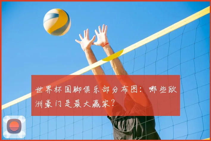 世界杯国脚俱乐部分布图：哪些欧洲豪门是最大赢家？