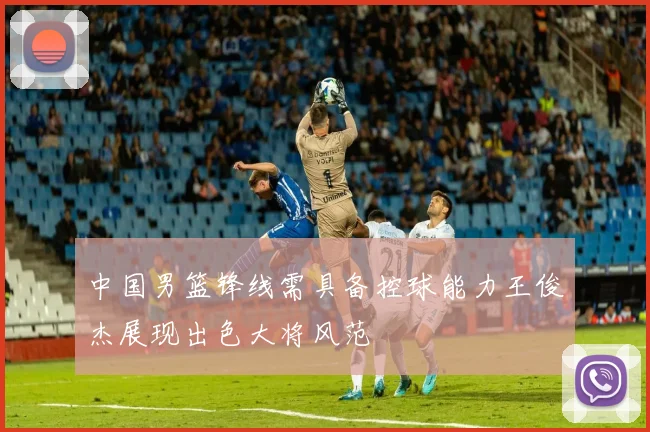 中国男篮锋线需具备控球能力王俊杰展现出色大将风范