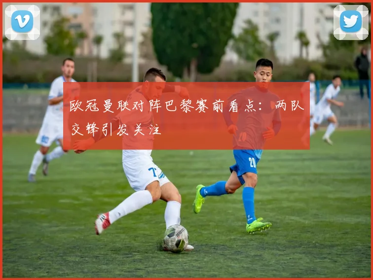 欧冠曼联对阵巴黎赛前看点：两队交锋引发关注