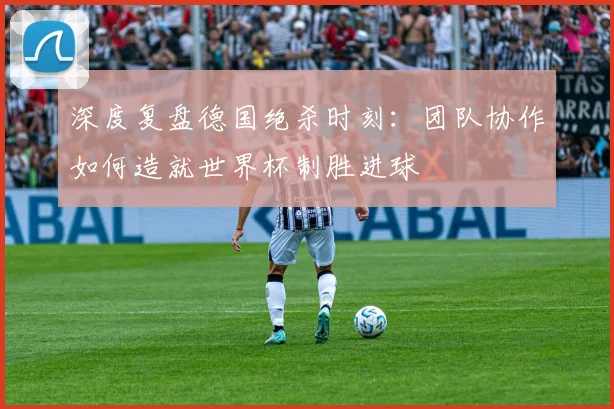 深度复盘德国绝杀时刻：团队协作如何造就世界杯制胜进球