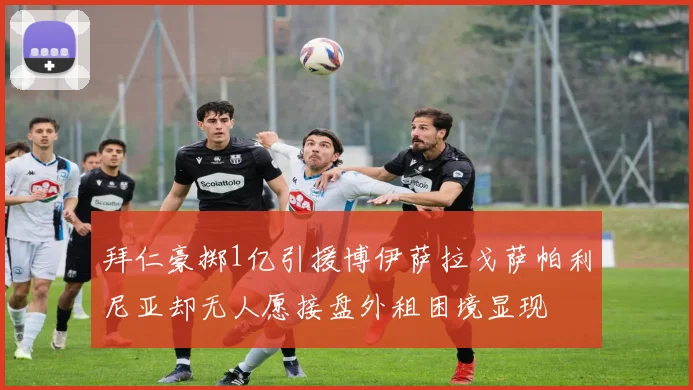 拜仁豪掷1亿引援博伊萨拉戈萨帕利尼亚却无人愿接盘外租困境显现