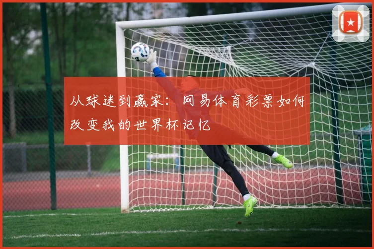 从球迷到赢家：网易体育彩票如何改变我的世界杯记忆