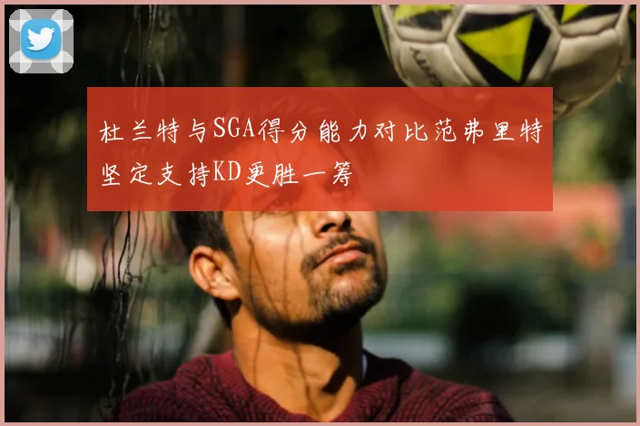 杜兰特与SGA得分能力对比范弗里特坚定支持KD更胜一筹