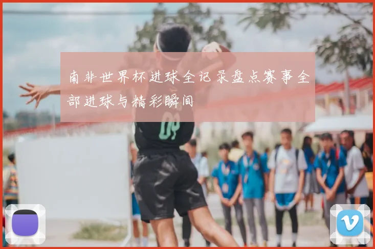 南非世界杯进球全记录盘点赛事全部进球与精彩瞬间