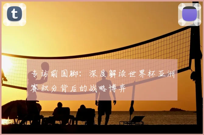 专访前国脚：深度解读世界杯亚洲赛积分背后的战略博弈