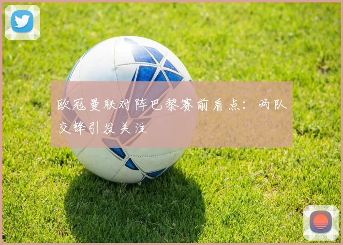 欧冠曼联对阵巴黎赛前看点：两队交锋引发关注