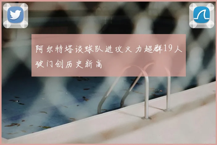 阿尔特塔谈球队进攻火力超群19人破门创历史新高