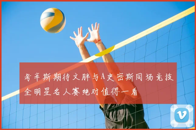 考辛斯期待文胖与A史密斯同场竞技全明星名人赛绝对值得一看