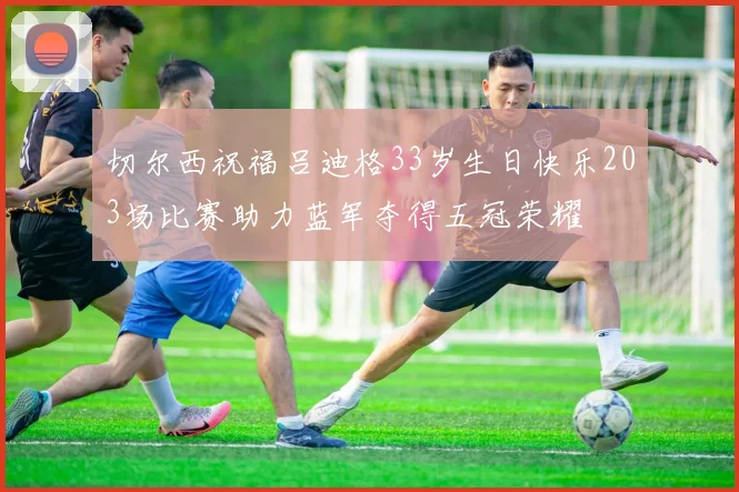 切尔西祝福吕迪格33岁生日快乐203场比赛助力蓝军夺得五冠荣耀