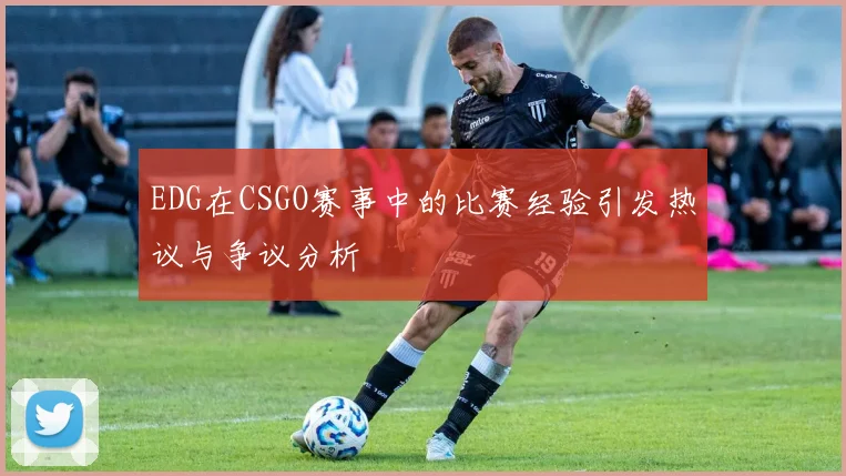 EDG在CSGO赛事中的比赛经验引发热议与争议分析