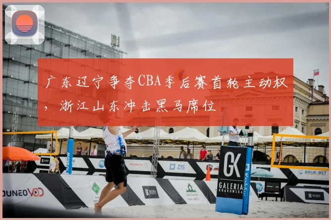 广东辽宁争夺CBA季后赛首轮主动权，浙江山东冲击黑马席位