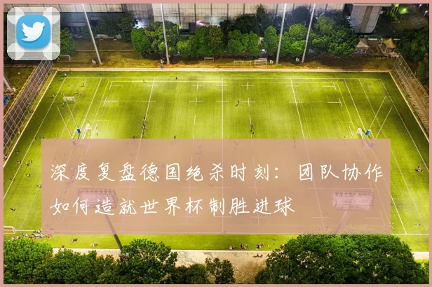 深度复盘德国绝杀时刻：团队协作如何造就世界杯制胜进球