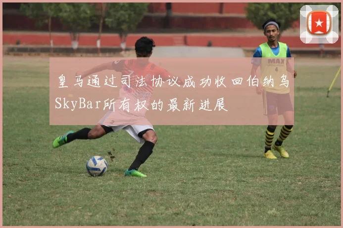 皇马通过司法协议成功收回伯纳乌SkyBar所有权的最新进展