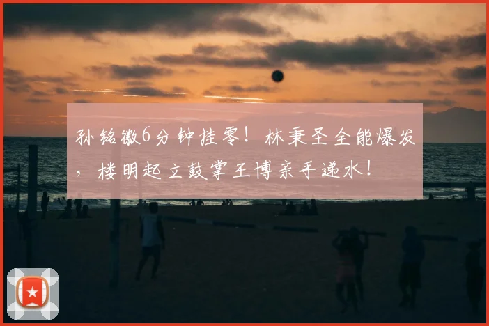 孙铭徽6分钟挂零！林秉圣全能爆发，楼明起立鼓掌王博亲手递水！