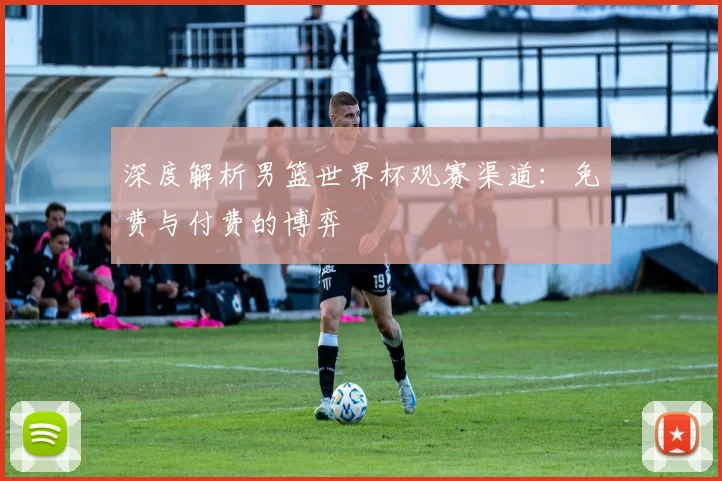 深度解析男篮世界杯观赛渠道：免费与付费的博弈