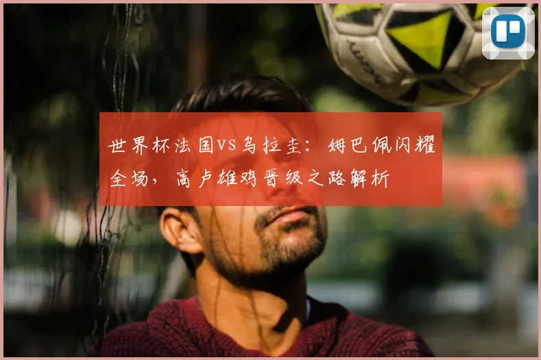 世界杯法国vs乌拉圭：姆巴佩闪耀全场，高卢雄鸡晋级之路解析