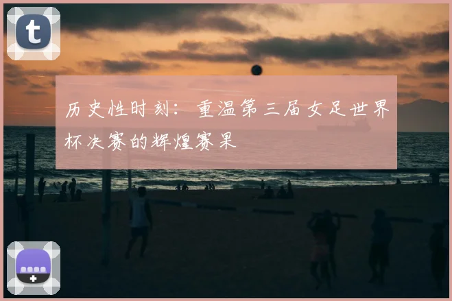 历史性时刻：重温第三届女足世界杯决赛的辉煌赛果
