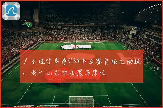 广东辽宁争夺CBA季后赛首轮主动权，浙江山东冲击黑马席位