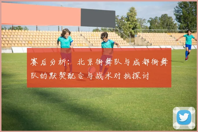 赛后分析：北京街舞队与成都街舞队的默契配合与战术对抗探讨