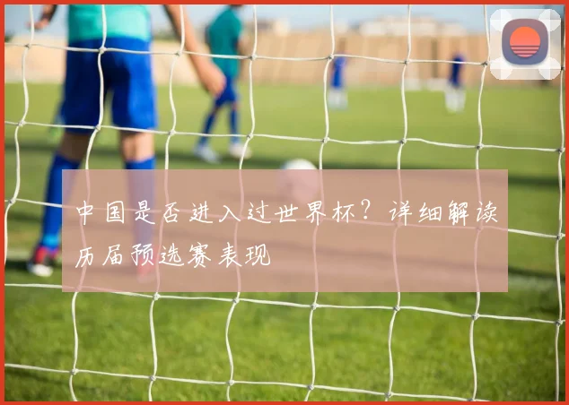 中国是否进入过世界杯？详细解读历届预选赛表现