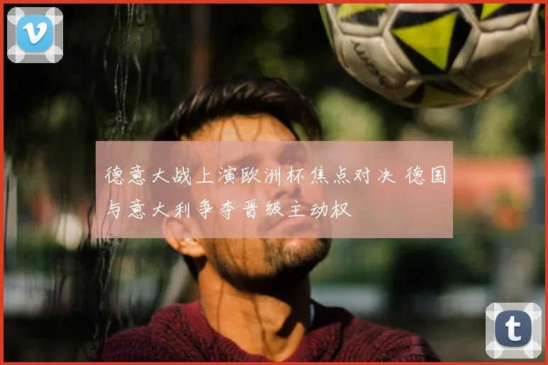 德意大战上演欧洲杯焦点对决 德国与意大利争夺晋级主动权