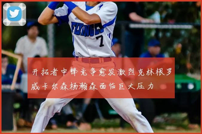 开拓者中锋竞争愈发激烈克林根罗威卡尔森杨瀚森面临巨大压力