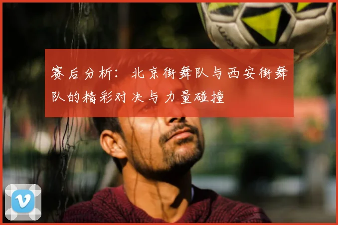 赛后分析：北京街舞队与西安街舞队的精彩对决与力量碰撞