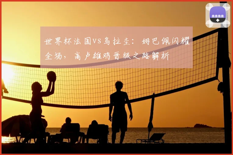 世界杯法国vs乌拉圭：姆巴佩闪耀全场，高卢雄鸡晋级之路解析