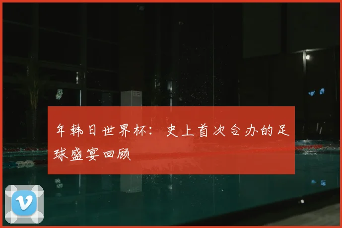 年韩日世界杯:史上首次合办的足球盛宴回顾