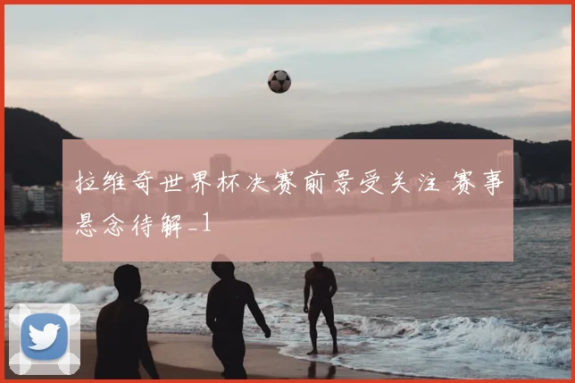 拉维奇世界杯决赛前景受关注 赛事悬念待解_1