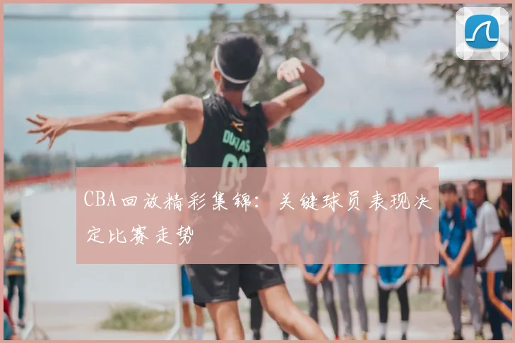 CBA回放精彩集锦：关键球员表现决定比赛走势