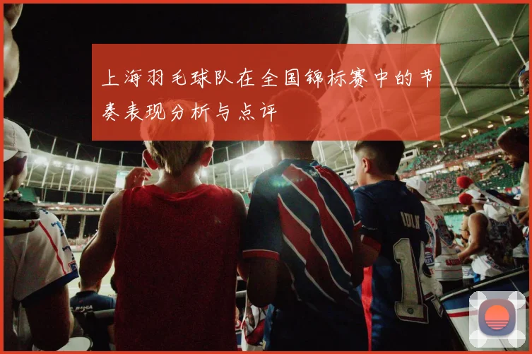 上海羽毛球队在全国锦标赛中的节奏表现分析与点评