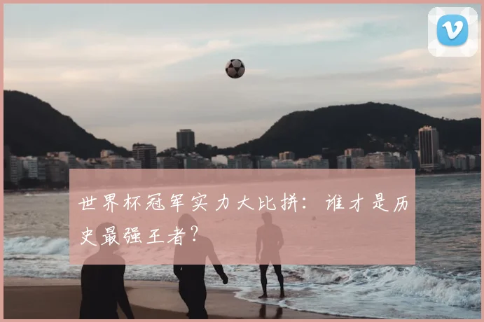 世界杯冠军实力大比拼：谁才是历史最强王者？